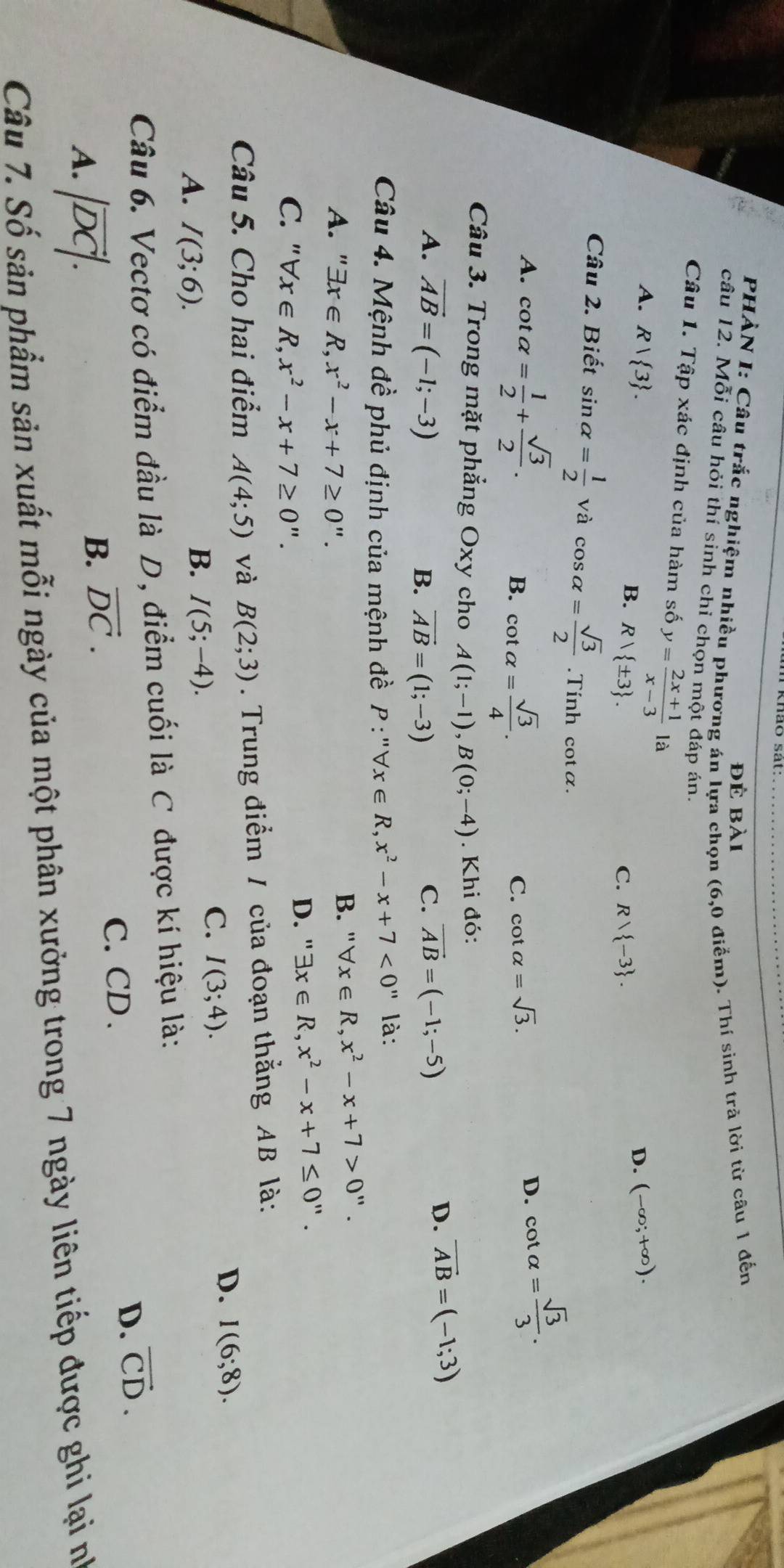 PHÀN I: Câu trắc nghiệm nhiều phương án lựa chọn (6,0 điểm). Thí sinh trà lời từ câu 1 đến
để bài
câu 12. Mỗi câu hỏi thí sinh chỉ chọn một đáp án.
Câu 1. Tập xác định của hàm số y= (2x+1)/x-3 1a D. (-∈fty ;+∈fty ).
A. R| 3 .
B. Rvee  ± 3 . Rvee  -3 .
C.
Câu 2. Biết sin alpha = 1/2  và cos alpha = sqrt(3)/2 .Tính cotα.
A. cot alpha = 1/2 + sqrt(3)/2 .
B. cot alpha = sqrt(3)/4 .
C. cot alpha =sqrt(3).
D. cot alpha = sqrt(3)/3 .
Câu 3. Trong mặt phẳng Oxy cho A(1;-1),B(0;-4). Khi đó:
A. vector AB=(-1;-3) vector AB=(-1;-5)
D. vector AB=(-1;3)
B. vector AB=(1;-3)
C.
Câu 4. Mệnh đề phủ định của mệnh đề P:''forall x∈ R,x^2-x+7<0'' là:
A. ' exists x∈ R,x^2-x+7≥ 0''.
B. "` forall x∈ R,x^2-x+7>0''.
C. " forall x∈ R,x^2-x+7≥ 0''. D. '' exists x∈ R,x^2-x+7≤ 0''.
Câu 5. Cho hai điểm A(4;5) và B(2;3). Trung điểm / của đoạn thắng AB là:
C. I(3;4).
D. I(6;8).
A. I(3;6).
B. I(5;-4).
Câu 6. Vectơ có điểm đầu là D, điểm cuối là C được kí hiệu là:
D. vector CD.
A. |vector DC|.
B. vector DC.
C. CD .
Câu 7. Số sản phẩm sản xuất mỗi ngày của một phân xưởng trong 7 ngày liên tiếp được ghi lại nh