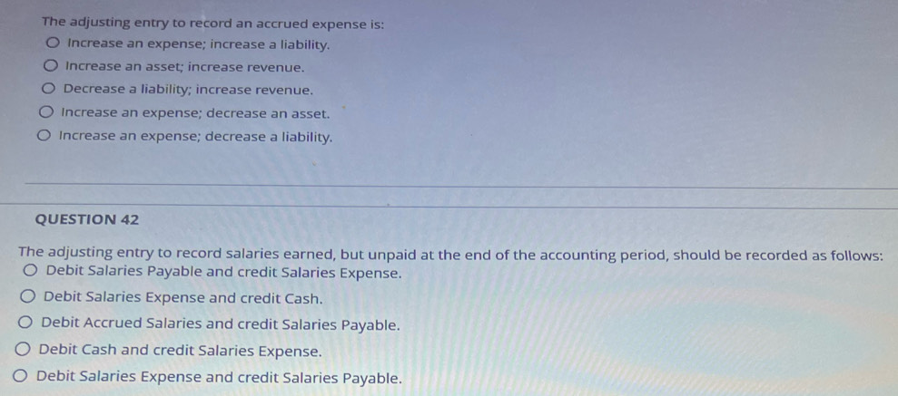 The adjusting entry to record an accrued expense is:
Increase an expense; increase a liability.
Increase an asset; increase revenue.
Decrease a liability; increase revenue.
Increase an expense; decrease an asset.
Increase an expense; decrease a liability.
_
_
QUESTION 42
The adjusting entry to record salaries earned, but unpaid at the end of the accounting period, should be recorded as follows:
Debit Salaries Payable and credit Salaries Expense.
Debit Salaries Expense and credit Cash.
Debit Accrued Salaries and credit Salaries Payable.
Debit Cash and credit Salaries Expense.
Debit Salaries Expense and credit Salaries Payable.