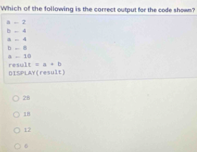 Which of the following is the correct output for the code shown?
a - 2
b 4
a - 4
b 8
a - 10
result =a+b
DISPLAY(result)
28
18
12
6