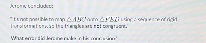 Jerome concluded: 
"It's not possible to map △ ABC onto △ FED using a sequence of rigid 
transformations, so the triangles are not congruent." 
What error did Jerome make in his conclusion?