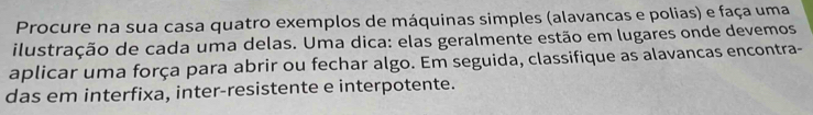 Procure na sua casa quatro exemplos de máquinas simples (alavancas e polias) e faça uma 
ilustração de cada uma delas. Uma dica: elas geralmente estão em lugares onde devemos 
aplicar uma força para abrir ou fechar algo. Em seguida, classifique as alavancas encontra- 
das em interfixa, inter-resistente e interpotente.