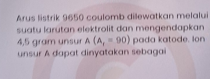 Arus listrik 9650 coulomb dilewatkan melalui 
suatu larutan elektrolit dan mengendapkan
4,5 gram unsur A(A_r=90) pada katode. Ion 
unsur A dapat dinyatakan sebagai