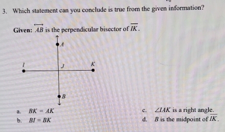 Which statement can you conclude is true from the given information?
Given: overleftrightarrow AB is the perpendicular bisector of overline IK.
a. BK=AK c. ∠ IAK is a right angle.
b. BI=BK d. B is the midpoint of overline IK.