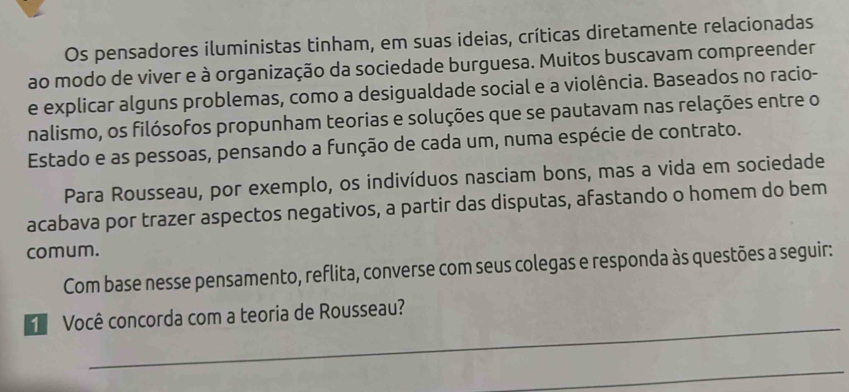 Os pensadores iluministas tinham, em suas ideias, críticas diretamente relacionadas 
ao modo de viver e à organização da sociedade burguesa. Muitos buscavam compreender 
e explicar alguns problemas, como a desigualdade social e a violência. Baseados no racio- 
nalismo, os filósofos propunham teorias e soluções que se pautavam nas relações entre o 
Estado e as pessoas, pensando a função de cada um, numa espécie de contrato. 
Para Rousseau, por exemplo, os indivíduos nasciam bons, mas a vida em sociedade 
acabava por trazer aspectos negativos, a partir das disputas, afastando o homem do bem 
comum. 
Com base nesse pensamento, reflita, converse com seus colegas e responda às questões a seguir: 
_ 
Você concorda com a teoria de Rousseau? 
_