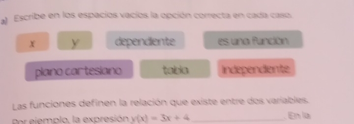 a Escribe en los espacios vacíos la opción correcta en cada caso.
X Y dependiente es una función
plano cartesiano tabia Independiente
Las funciones definen la relación que existe entre dos variables.
Por ejemplo, la expresión y(x)=3x+4 _ En la