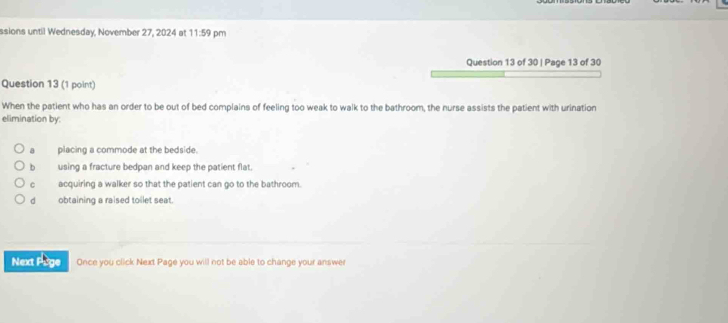 ssions until Wednesday, November 27, 2024 at 11:59 pm
Question 13 of 30 | Page 13 of 30
Question 13 (1 point)
When the patient who has an order to be out of bed complains of feeling too weak to walk to the bathroom, the nurse assists the patient with urination
elimination by:
a placing a commode at the bedside.
b using a fracture bedpan and keep the patient flat.
C acquiring a walker so that the patient can go to the bathroom.
dà obtaining a raised toilet seat.
Next Page Once you click Next Page you will not be able to change your answer