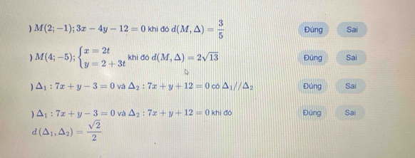 ) M(2;-1);3x-4y-12=0 khi đó d(M,△ )= 3/5  Đúng Sai 
) M(4;-5);beginarrayl x=2t y=2+3tendarray. khi đó d(M,△ )=2sqrt(13) Đúng Sai 
) △ _1:7x+y-3=0 và △ _2:7x+y+12=0 có △ _1parallel △ _2 Đúng Sai 
) △ _1:7x+y-3=0 và △ _2:7x+y+12=0 khi đó Đúng Sai 
n (△ _1,△ _2)= sqrt(2)/2 