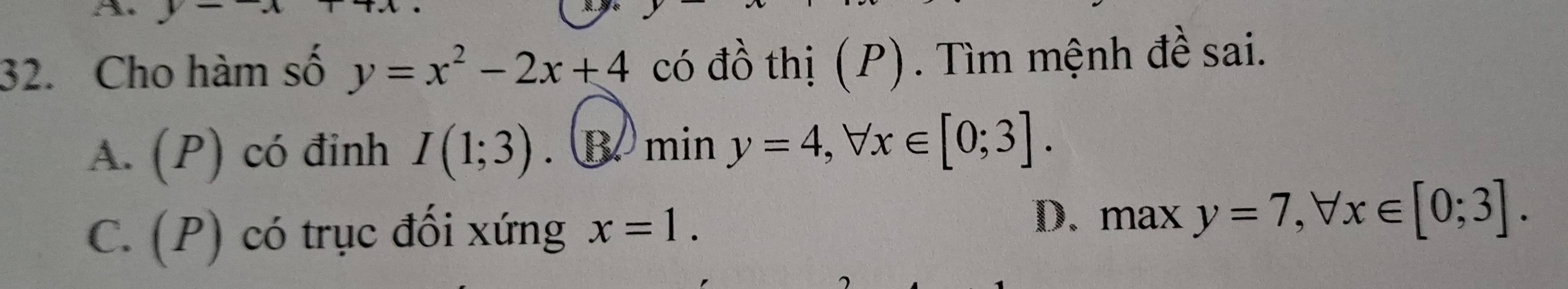 A 
32. Cho hàm số y=x^2-2x+4 có đồ thị (P). Tìm mệnh đề sai.
A. (P) có đinh I(1;3). B. min y=4, forall x∈ [0;3].
C. (P) có trục đối xứng x=1.
D. max y=7, forall x∈ [0;3].