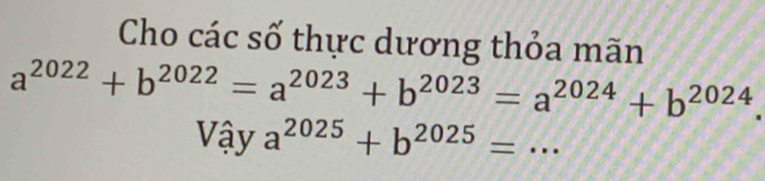 Cho các số thực dương thỏa mãn
a^(2022)+b^(2022)=a^(2023)+b^(2023)=a^(2024)+b^(2024). 
Vậy a^(2025)+b^(2025)=.. _