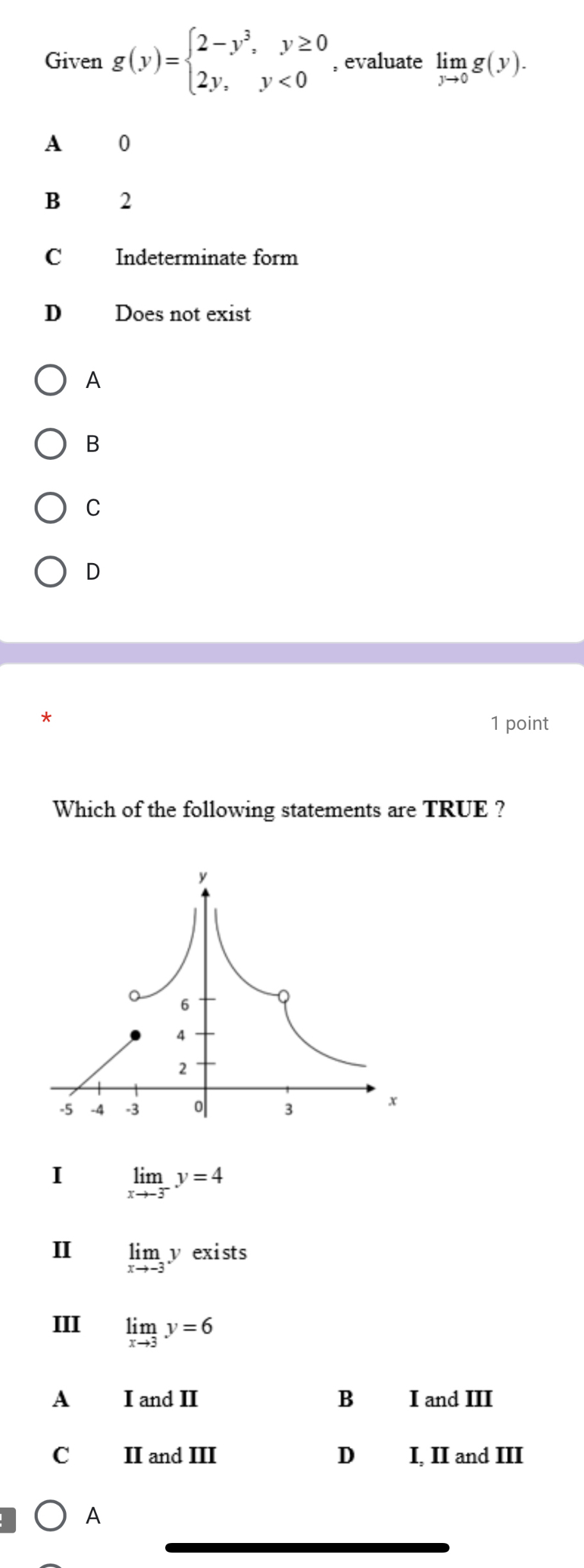 Given g(y)=beginarrayl 2-y^3,y≥ 0 2y,y<0endarray. , evaluate limlimits _yto 0g(y).
A 0
B 2
C Indeterminate form
D Does not exist
A
B
C
D
*
1 point
Which of the following statements are TRUE ?
I limlimits _xto -3^-y=4
I limlimits _xto -3yexists
III limlimits _xto 3y=6
A I and II B I and III
C II and III D I, II and III
A