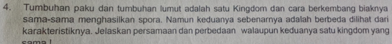 Tumbuhan paku dan tumbuhan lumut adalah satu Kingdom dan cara berkembang biaknya 
sama-sama menghasilkan spora. Namun keduanya sebenarnya adalah berbeda dilihat dari 
karakteristiknya. Jelaskan persamaan dan perbedaan walaupun keduanya satu kingdom yang 
cama1