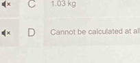 x C 1.03 kg
x D Cannot be calculated at all