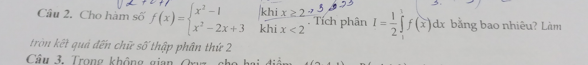 hi
Câu 2. Cho hàm số f(x)=beginarrayl x^2-1 x^2-2x+3endarray. khi x<2</tex> 
. Tích phân I= 1/2 ∈tlimits _1^3f(x)dx bằng bao nhiêu? Làm
tròn kết quả đến chữ số thập phân thứ 2
Câu 3. Trong không gian Ory .