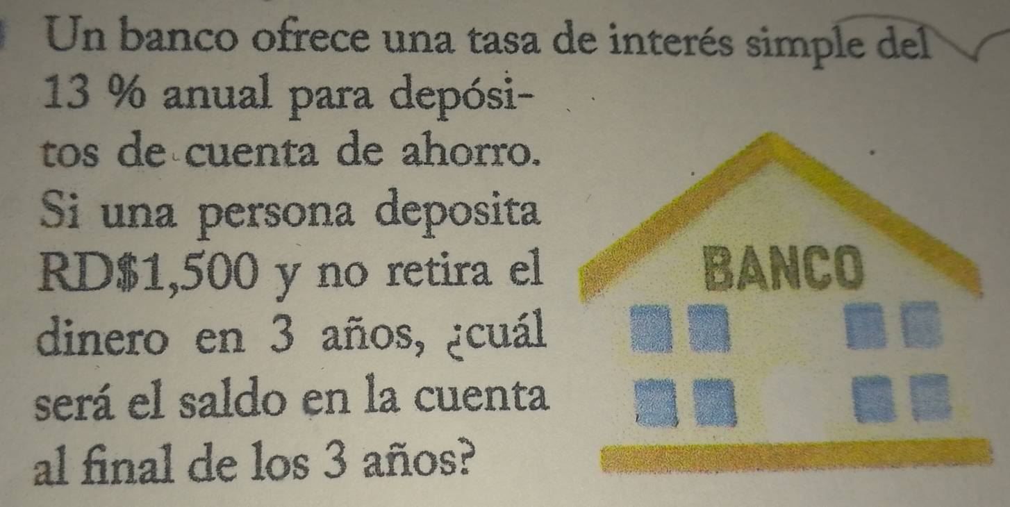 Un banco ofrece una tasa de interés simple del
13 % anual para depósi- 
tos de cuenta de ahorro. 
Si una persona deposita 
RD $1,500 y no retira el BANCO 
dinero en 3 años, ¿cuál 
será el saldo en la cuenta 
al final de los 3 años?