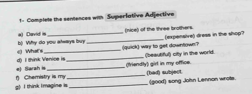 1- Complete the sentences with Superlative Adjective 
a) David is (nice) of the three brothers. 
b) Why do you always buy _(expensive) dress in the shop? 
c) What's _(quick) way to get downtown? 
d) I think Venice is _(beautiful) city in the world. 
e) Sarah is _(friendly) girl in my office. 
f) Chemistry is my _(bad) subject. 
g) I think Imagine is _(good) song John Lennon wrote.