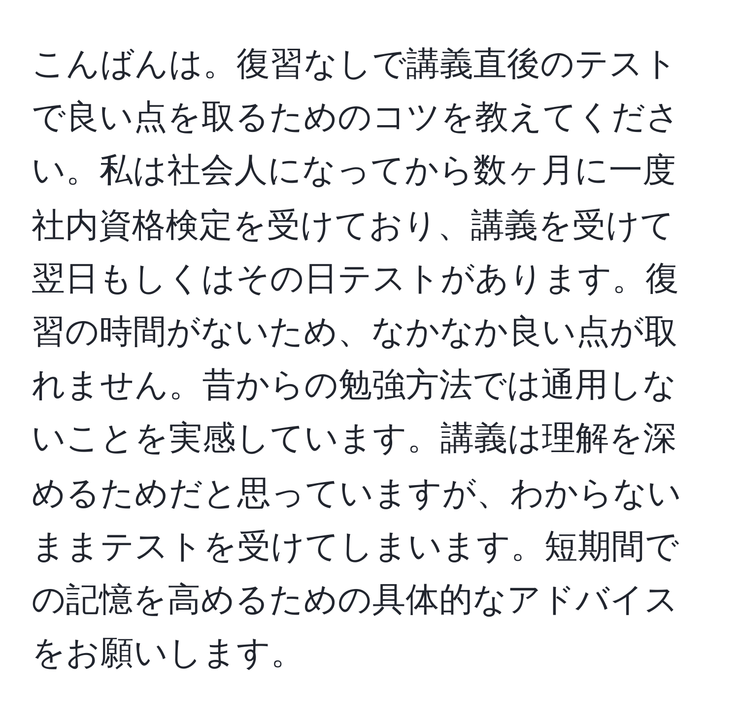 こんばんは。復習なしで講義直後のテストで良い点を取るためのコツを教えてください。私は社会人になってから数ヶ月に一度社内資格検定を受けており、講義を受けて翌日もしくはその日テストがあります。復習の時間がないため、なかなか良い点が取れません。昔からの勉強方法では通用しないことを実感しています。講義は理解を深めるためだと思っていますが、わからないままテストを受けてしまいます。短期間での記憶を高めるための具体的なアドバイスをお願いします。