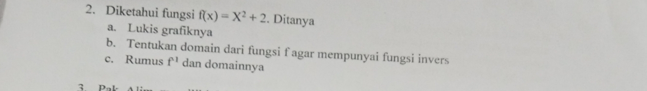 Diketahui fungsi f(x)=X^2+2. Ditanya 
a. Lukis grafiknya 
b. Tentukan domain dari fungsi f agar mempunyai fungsi invers 
c. Rumus f^(-1) dan domainnya 
3 Pak