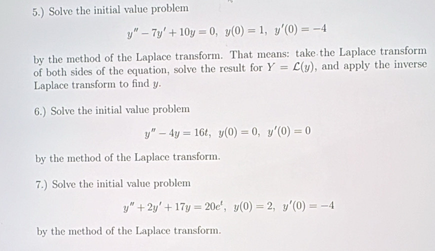 5.) Solve the initial value problem
y''-7y'+10y=0, y(0)=1, y'(0)=-4
by the method of the Laplace transform. That means: take the Laplace transform 
of both sides of the equation, solve the result for Y=L(y) , and apply the inverse 
Laplace transform to find y. 
6.) Solve the initial value problem
y''-4y=16t, y(0)=0, y'(0)=0
by the method of the Laplace transform. 
7.) Solve the initial value problem
y''+2y'+17y=20e^t, y(0)=2, y'(0)=-4
by the method of the Laplace transform.