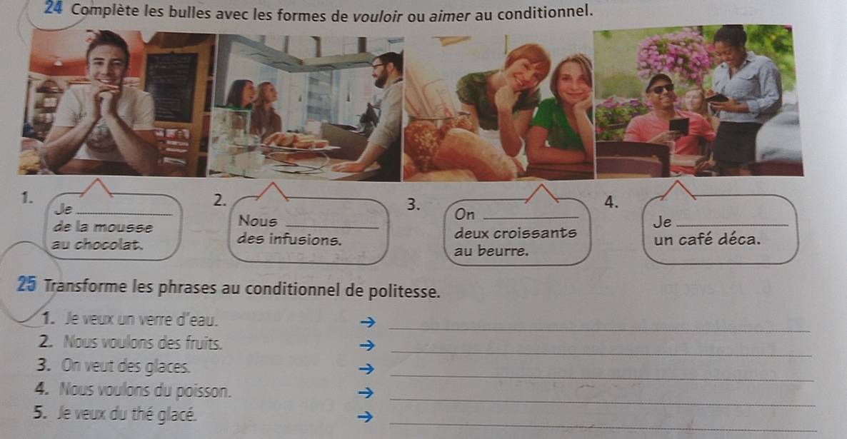 Complète les bulles avec les formes de vouloir ou aimer au conditionnel. 
1. 
Je 
2. 
3. 
4. 
de la mousse Nous _On_ 
Je_ 
des infusions. deux croissants 
au chocolat. au beurre. un café déca. 
25 Transforme les phrases au conditionnel de politesse. 
_ 
1. Je veux un verre d'eau. 
_ 
2. Nous voulons des fruits. 
3. On veut des glaces. 
_ 
_ 
4. Nous voulons du poisson. 
_ 
5. Je veux du thé glacé.