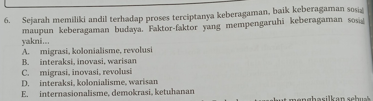 Sejarah memiliki andil terhadap proses terciptanya keberagaman, baik keberagaman sosial
maupun keberagaman budaya. Faktor-faktor yang mempengaruhi keberagaman sosial
yakni...
A. migrasi, kolonialisme, revolusi
B. interaksi, inovasi, warisan
C. migrasi, inovasi, revolusi
D. interaksi, kolonialisme, warisan
E. internasionalisme, demokrasi, ketuhanan
n e n ghasilkan sehuah .