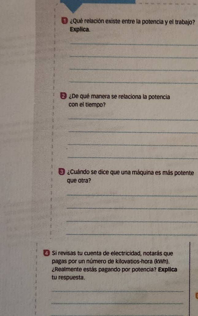 ¿Qué relación existe entre la potencia y el trabajo? 
Explica. 
_ 
_ 
_ 
_ 
2 ¿De qué manera se relaciona la potencia 
con el tiempo? 
_ 
_ 
_ 
_ 
O ¿Cuándo se dice que una máquina es más potente 
que otra? 
_ 
_ 
_ 
_ 
Si revisas tu cuenta de electricidad, notarás que 
pagas por un número de kilovatios-hora (kWh). 
¿Realmente estás pagando por potencia? Explica 
tu respuesta. 
_ 
_