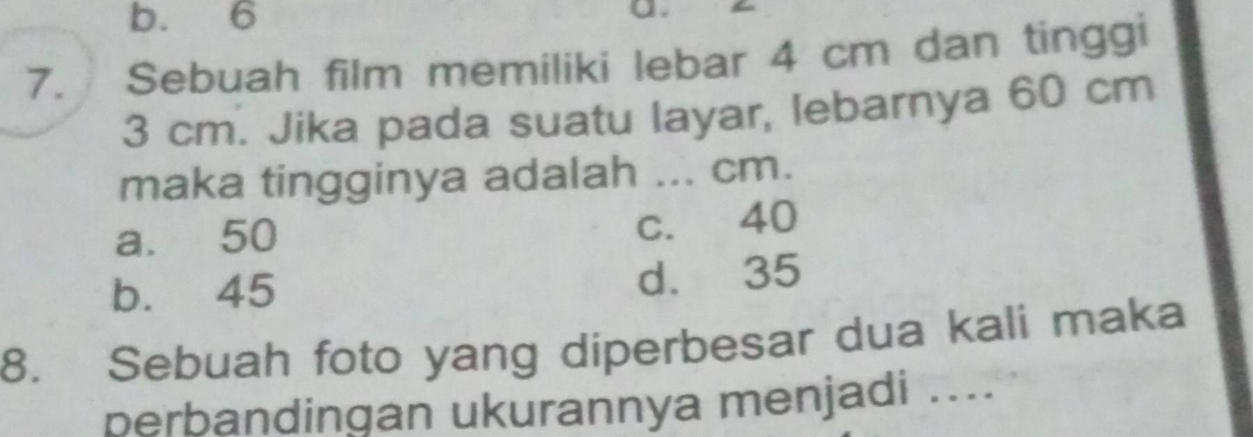 b. 6
a.
7. Sebuah film memiliki lebar 4 cm dan tinggi
3 cm. Jika pada suatu layar, lebarnya 60 cm
maka tingginya adalah ... cm.
a. 50
c. 40
b. 45
d. 35
8. Sebuah foto yang diperbesar dua kali maka
berbandingan ukurannya menjadi ....