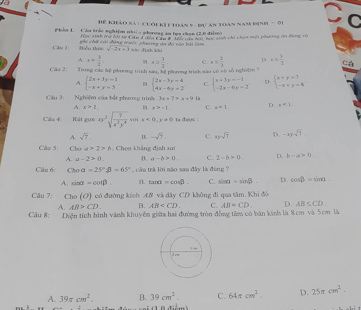 a
đẻ Khảo sát cuới kì I toán 9 - dự án toán nam định - 01
Cơ
Phần I. Câu trắc nghiệm nhiều phương án lựa chọn (2,0 điễm)
Học sinh trả lởi từ Câu 1 đến Câu 8. Môi câu hỏi, học sinh chi chọn một phương ản đúng và
ghi chữ cái đứng trước phương án đó vào bài làm
Câu 1:      Biểu thức sqrt(-2x+3) xác định khi
A. x> 3/2 . x≥  3/2 . C. x≤  2/3 · x≤  3/2 .
B.
D.
cá
Câu 2:  Trong các hệ phương trình sau, hệ phương trình nào có vô số nghiệm ?
A. beginarrayl 2x+3y=1 -x+y=5endarray. . B. beginarrayl 2x-3y=4 4x-6y=2endarray. . C. beginarrayl x+3y=-1 -2x-6y=2endarray. . D. beginarrayl x+y=7 -x+y=8endarray. .
Câu 3: Nghiệm của bất phương trình 3x+7>x+9 là
A. x>1. B. x>-1. C. x=1.
D. x<1.
Câu 4: Rút gọn xy^2sqrt(frac 7)x^2y^4 với x<0,y!= 0 ta được :
A. sqrt(7). B. -sqrt(7). C. xysqrt(7).
D. -xysqrt(7).
Câu 5: Cho a>2>b. Chọn khẵng định sai
A. a-2>0. B. a-b>0. C. 2-b>0.
D. b-a>0.
Câu 6: Choalpha =25°;beta =65° , câu trả lời nào sau đây là đúng ?
A. sin alpha =cot beta . B. tan alpha =cos beta . C. sin alpha =sin beta . D. cos beta =sin alpha
Câu 7: Cho (O) có đường kính AB và dây CD không đi qua tâm. Khi đó
A. AB>CD. B. AB C. AB=CD. D. AB≤ CD.
Câu 8: Diện tích hình vành khuyên giữa hai đường tròn đồng tâm có bán kính là 8cm và 5cm là
A. 39π cm^2. B. 39cm^2. C. 64π cm^2.
D. 25π cm^2.
a i  ( 1 0 diểm)