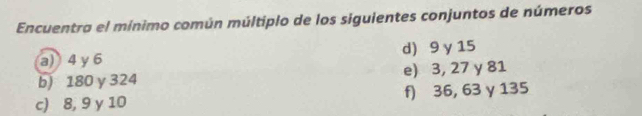 Encuentra el mínimo común múltiplo de los siguientes conjuntos de números 
a) 4 γ 6 d) 9 y 15
b) 180 y 324 e) 3, 27 y 81
c) 8, 9 y 10 f) 36, 63 γ 135