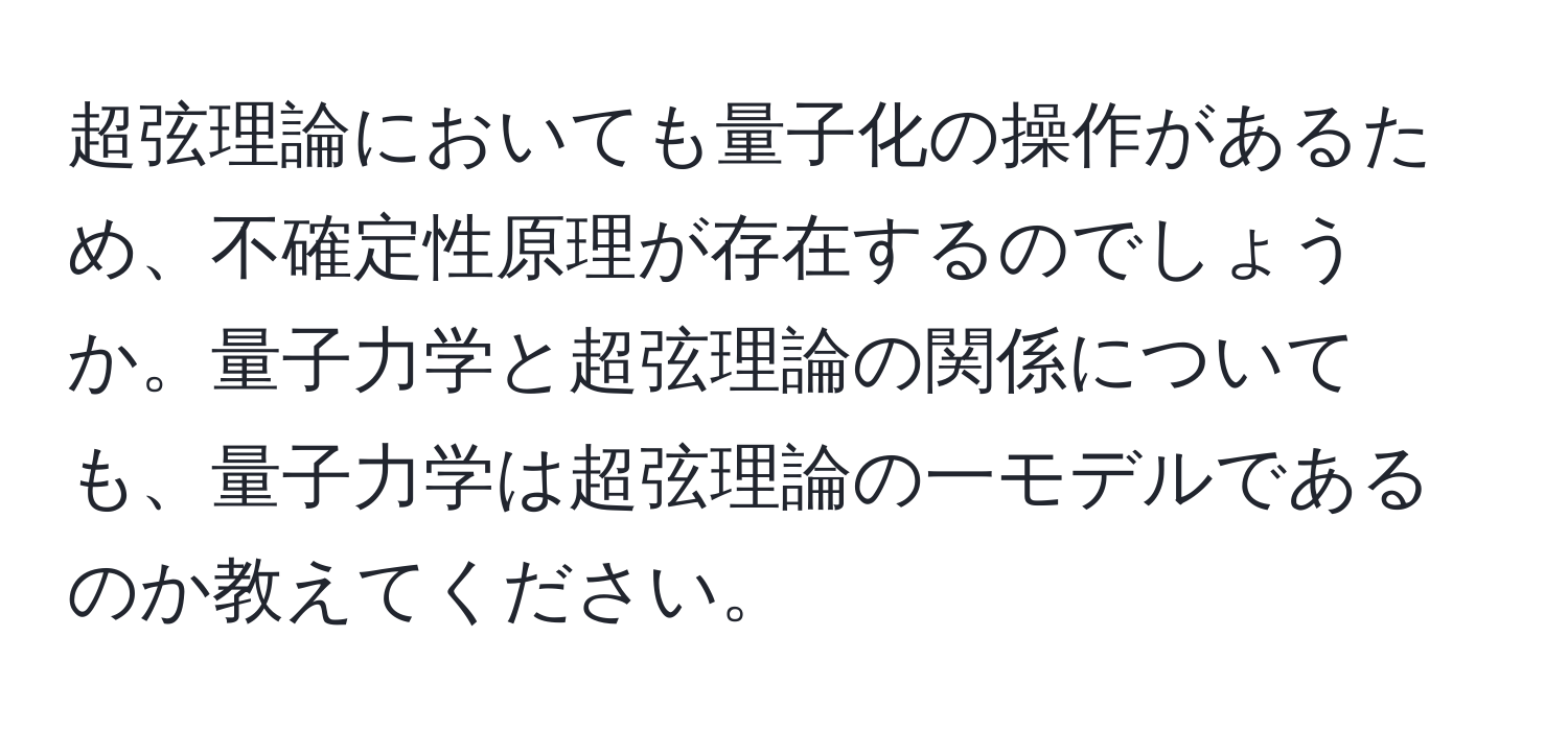 超弦理論においても量子化の操作があるため、不確定性原理が存在するのでしょうか。量子力学と超弦理論の関係についても、量子力学は超弦理論の一モデルであるのか教えてください。