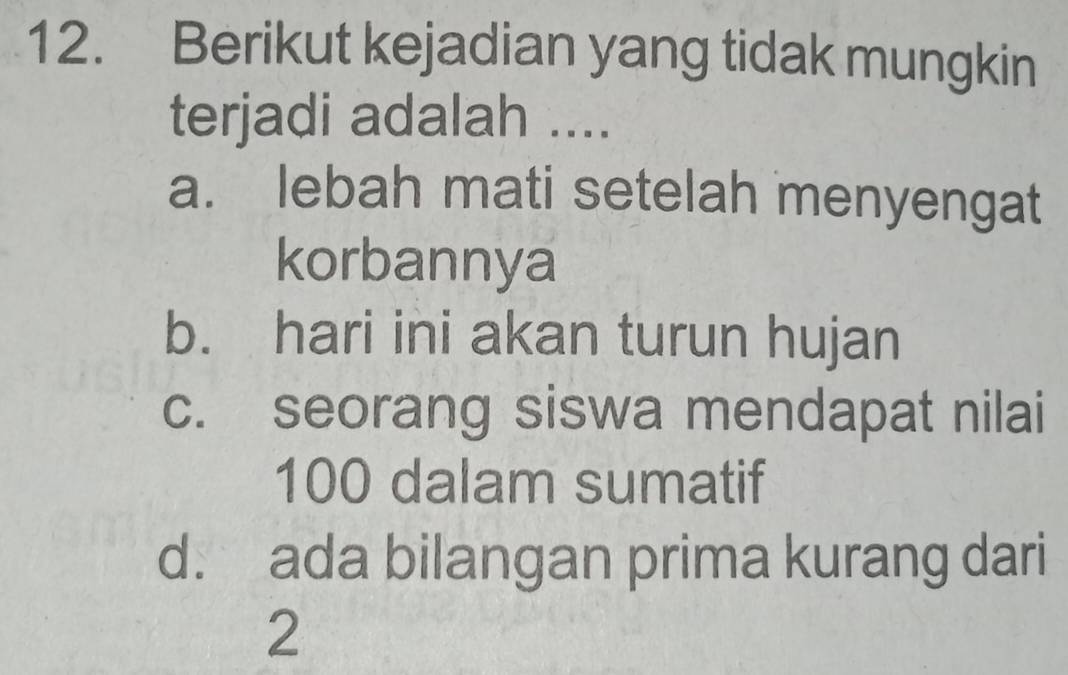 Berikut kejadian yang tidak mungkin
terjadi adalah ....
a. lebah mati setelah menyengat
korbannya
b. hari ini akan turun hujan
c. seorang siswa mendapat nilai
100 dalam sumatif
d. ada bilangan prima kurang dari
2