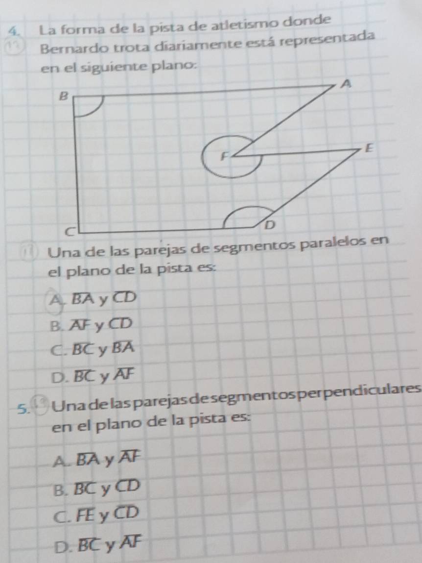 La forma de la pista de atletismo donde
Bernardo trota diariamente está representada
en el siguiente plano:
Una de las parejas de segmentos para
el plano de la pista es:
A overline BA y overline CD
B. overline AF y overline CD
C. overline BC y overline BA
D. overline BC y overline AF
5. Una de las parejas de segmentos perpendiculares
en el plano de la pista es:
A. overline BA y overline AF
B. overline BC y overline CD
C. overline FE y CD
D. overline BC y overline AF