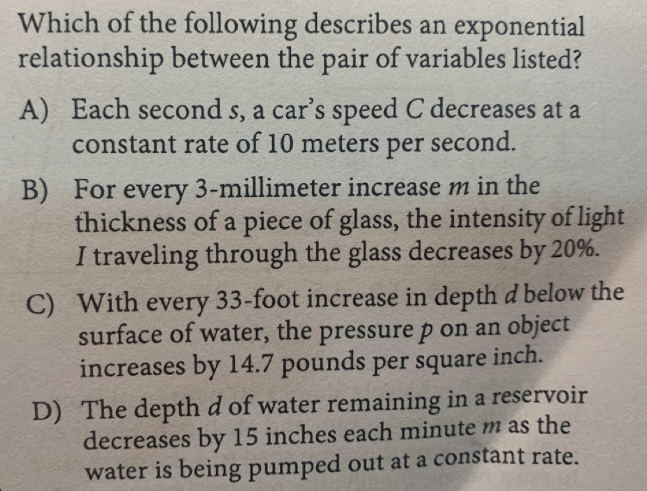 Which of the following describes an exponential
relationship between the pair of variables listed?
A) Each second s, a car’s speed C decreases at a
constant rate of 10 meters per second.
B) For every 3-millimeter increase m in the
thickness of a piece of glass, the intensity of light
I traveling through the glass decreases by 20%.
C) With every 33-foot increase in depth d below the
surface of water, the pressure p on an object
increases by 14.7 pounds per square inch.
D) The depth d of water remaining in a reservoir
decreases by 15 inches each minute m as the
water is being pumped out at a constant rate.