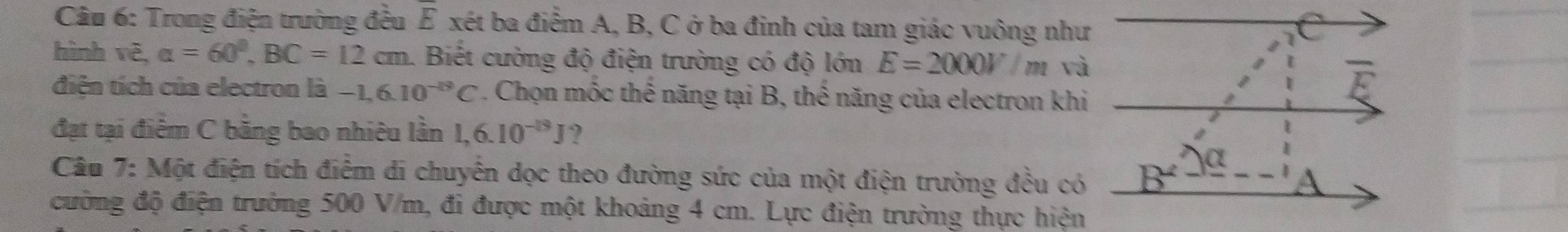 Trong điện trường đều E xét ba điểm A, B, C ở ba đinh của tam giác vuông như
hình vẽ, alpha =60°,BC=12cm 1. Biết cường độ điện trường có độ lớn E=2000V/ m và
điện tích của electron là -1,6.10^(-19)C. Chọn mốc thế năng tại B, thế năng của electron khi
đạt tại điểm C bằng bao nhiêu lần 1,6.10^(-19)J 2
Câu 7: Một điện tích điểm di chuyển dọc theo đường sức của một điện trường đều có
đường độ điện trường 500 V/m, đi được một khoảng 4 cm. Lực điện trường thực hiện