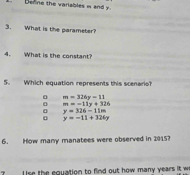 Define the variables m and y.
3. What is the parameter?
4. What is the constant?
5. Which equation represents this scenario?
m=326y-11
m=-11y+326
y=326-11m
y=-11+326y
6. How many manatees were observed in 2015?
se the equation to find out how many years it w