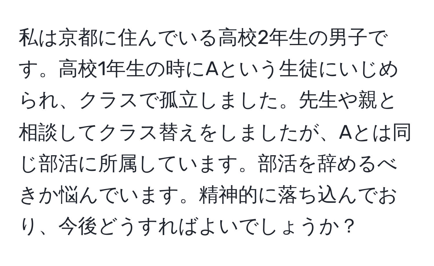 私は京都に住んでいる高校2年生の男子です。高校1年生の時にAという生徒にいじめられ、クラスで孤立しました。先生や親と相談してクラス替えをしましたが、Aとは同じ部活に所属しています。部活を辞めるべきか悩んでいます。精神的に落ち込んでおり、今後どうすればよいでしょうか？