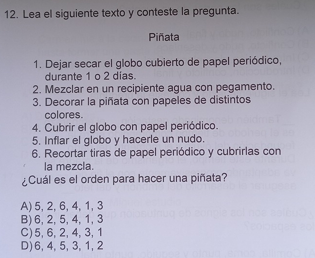 Lea el siguiente texto y conteste la pregunta.
Piñata
1. Dejar secar el globo cubierto de papel periódico,
durante 1 o 2 días.
2. Mezclar en un recipiente agua con pegamento.
3. Decorar la piñata con papeles de distintos
colores.
4. Cubrir el globo con papel periódico.
5. Inflar el globo y hacerle un nudo.
6. Recortar tiras de papel periódico y cubrirlas con
la mezcla.
¿Cuál es el orden para hacer una piñata?
A) 5, 2, 6, 4, 1, 3
B) 6, 2, 5, 4, 1, 3
C) 5, 6, 2, 4, 3, 1
D) 6, 4, 5, 3, 1, 2