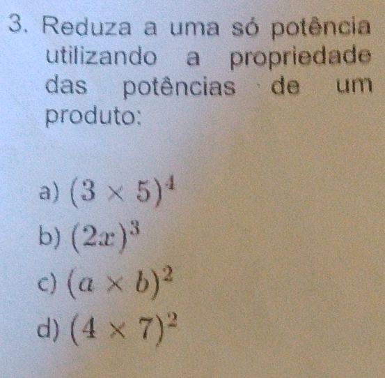 Reduza a uma só potência 
utilizando a propriedade 
das potências de um 
produto: 
a) (3* 5)^4
b) (2x)^3
c) (a* b)^2
d) (4* 7)^2