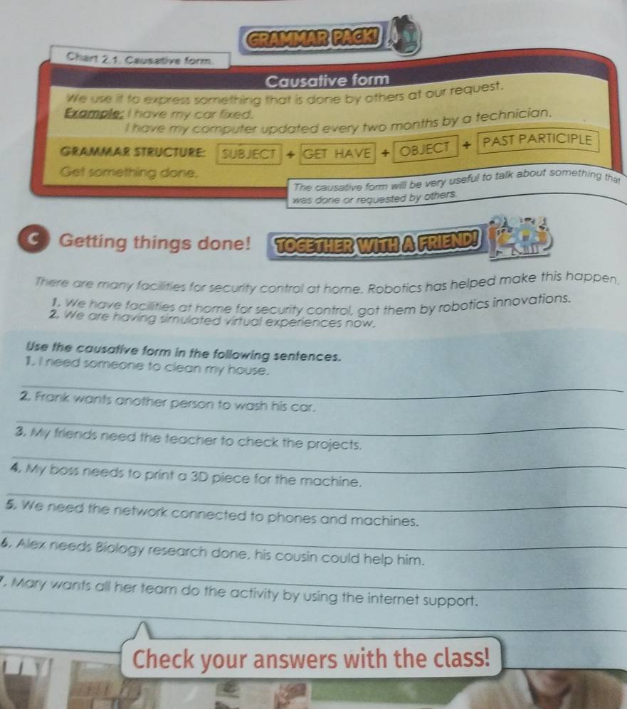 GRAMMAR PACK! 
Chart 2.1. Causative form. 
Causative form 
We use it to express something that is done by others at our request. 
Example; I have my car fixed. 
I have my computer updated every two months by a technician. 
GRAMMAR STRUCTURE: SUBJECT + GET HAVE 4 OBJECT PAST PARTICIPLE 
Get something done. 
The causative form will be very useful to talk about something that 
was done or requested by others. 
C) Getting things done! TOGETHER WITH A FRIEND! 
There are many facilities for security control at home. Robotics has helped make this happen. 
1. We have facilities at home for security control, got them by robotics innovations. 
2. We are having simulated virtual experiences now. 
Use the causative form in the following sentences. 
1, I need someone to clean my house. 
_ 
2. Frank wants another person to wash his car. 
_ 
_ 
3. My friends need the teacher to check the projects. 
_ 
4. My boss needs to print a 3D piece for the machine. 
_ 
5. We need the network connected to phones and machines. 
_ 
6, Alex needs Biology research done, his cousin could help him. 
_ 
. Mary wants all her team do the activity by using the internet support. 
_ 
_ 
_ 
_ 
Check your answers with the class!