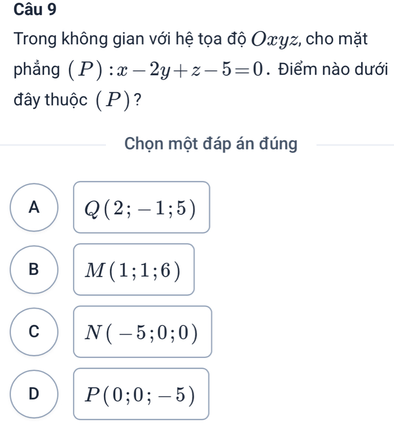 Trong không gian với hệ tọa độ Oxyz, cho mặt
phẳng (P):x-2y+z-5=0. Điểm nào dưới
đây thuộc (P)?
Chọn một đáp án đúng
A Q(2;-1;5)
B M(1;1;6)
C N(-5;0;0)
D P(0;0;-5)