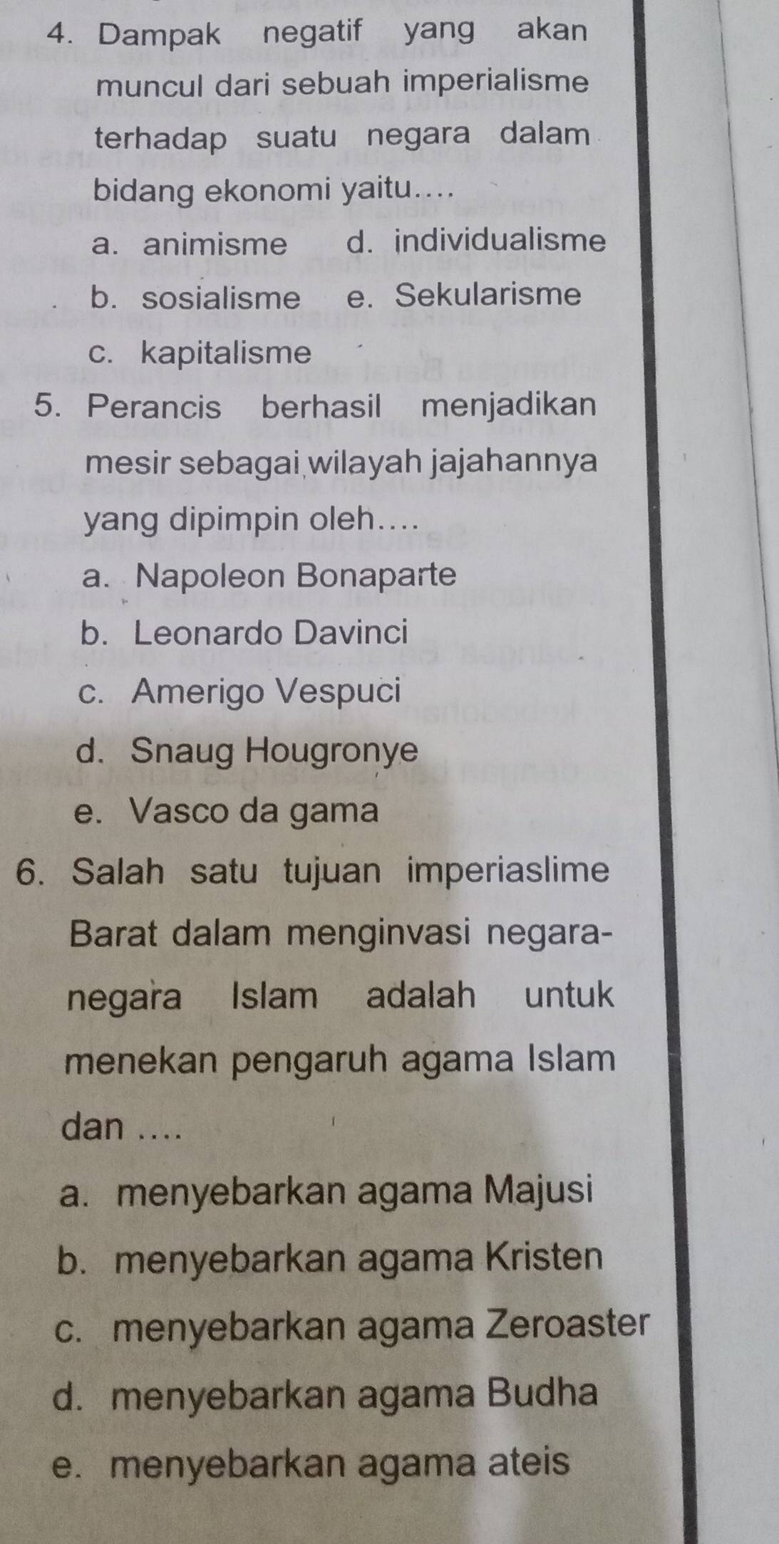 Dampak negatif yang akan
muncul dari sebuah imperialisme
terhadap suatu negara dalam
bidang ekonomi yaitu....
a. animisme d. individualisme
b. sosialisme e. Sekularisme
c. kapitalisme
5. Perancis berhasil menjadikan
mesir sebagai wilayah jajahannya
yang dipimpin oleh....
a. Napoleon Bonaparte
b. Leonardo Davinci
c. Amerigo Vespuci
d. Snaug Hougronye
e. Vasco da gama
6. Salah satu tujuan imperiaslime
Barat dalam menginvasi negara-
negara Islam adalah untuk
menekan pengaruh agama Islam
dan ....
a. menyebarkan agama Majusi
b. menyebarkan agama Kristen
c. menyebarkan agama Zeroaster
d. menyebarkan agama Budha
e. menyebarkan agama ateis