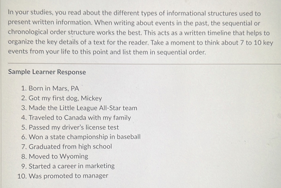 In your studies, you read about the different types of informational structures used to 
present written information. When writing about events in the past, the sequential or 
chronological order structure works the best. This acts as a written timeline that helps to 
organize the key details of a text for the reader. Take a moment to think about 7 to 10 key 
events from your life to this point and list them in sequential order. 
Sample Learner Response 
1. Born in Mars, PA 
2. Got my first dog, Mickey 
3. Made the Little League All-Star team 
4. Traveled to Canada with my family 
5. Passed my driver’s license test 
6. Won a state championship in baseball 
7. Graduated from high school 
8. Moved to Wyoming 
9. Started a career in marketing 
10. Was promoted to manager