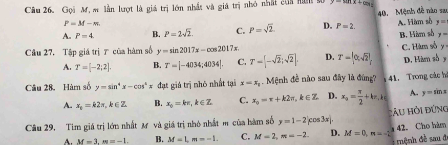 Gọi M, m lần lượt là giá trị lớn nhất và giá trị nhỏ nhất của ham số y=sin x+cos x
40. Mệnh đề nào sai
P=M-m. A. Hàm số y=
A. P=4.
B. P=2sqrt(2). C. P=sqrt(2). D. P=2. 
B. Hàm số y=
Câu 27. Tập giá trị T của hàm số y=sin 2017x-cos 2017x. y=
A. T=[-2;2]. B. T=[-4034;4034]. C. T=[-sqrt(2);sqrt(2)]. D. T=[0;sqrt(2)]. C. Hàm số
D. Hàm số y
Câu 28. Hàm số y=sin^4x-cos^4x đạt giá trị nhỏ nhất tại x=x_0. Mệnh đề nào sau đây là đúng? 41. Trong các hà
A. x_0=k2π , k∈ Z. B. x_0=kπ , k∈ Z. C. x_o=π +k2π , k∈ Z. D. x_o= π /2 +kπ , k∈ A. y=sin x
Câu 29. Tìm giá trị lớn nhất M và giá trị nhỏ nhất m của hàm số y=1-2|cos 3x|. CÂU HỏI đỨNg
1 42. Cho hàm
A. M=3. m=-1. B. M=1, m=-1. C. M=2, m=-2. D. M=0, m=-2
mệnh đề sau đề