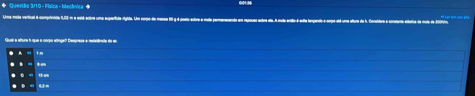 Questão 3/10 - Física - Mecânica ◆ 0:01:36
Uma mola vertical é comprimida 0,02 m e está sobre uma superficie rigida. Um corpo de massa 50 g é posto sobre a mola permanecendo em repouso sobre ela. A mola então é solta lançando o corpo até uma altura de h. Considere a constante eláética da mola de 200Nim. 4 Ler em voz alta
Qual a altura h que o corpo atinge? Despreze a resistência do ar.
A 1 m
D 8 cm
15 cm
D 0,2 m