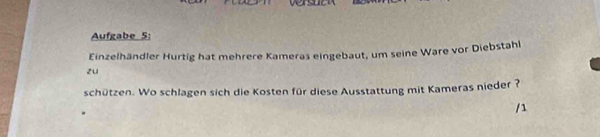 Aufgabe 5: 
Einzelhändler Hurtig hat mehrere Kameras eingebaut, um seine Ware vor Diebstahl 
zu 
schützen. Wo schlagen sich die Kosten für diese Ausstattung mit Kameras nieder ?