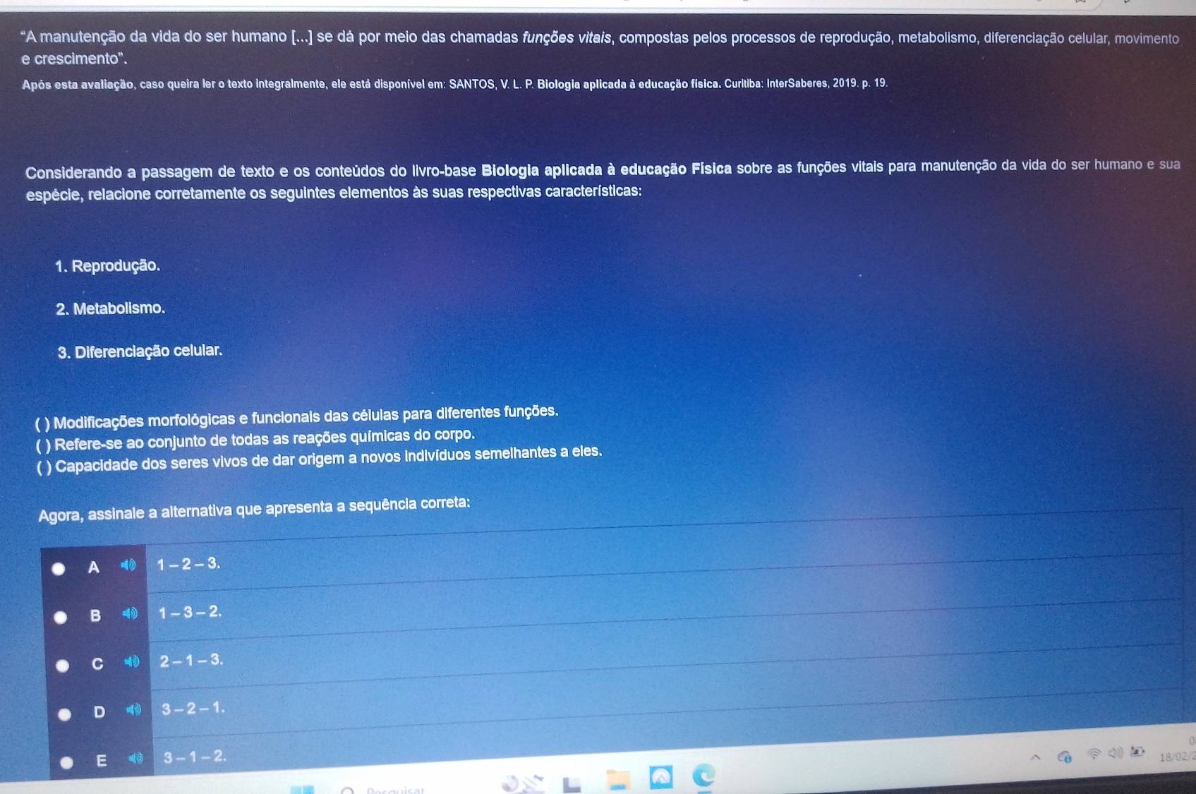 "A manutenção da vida do ser humano [...] se dá por meio das chamadas funções vitais, compostas pelos processos de reprodução, metabolismo, diferenciação celular, movimento
e crescimento".
Após esta avaliação, caso queira ler o texto integralmente, ele está disponível em: SANTOS, V. L. P. Biologia aplicada à educação física. Curitiba: InterSaberes, 2019. p. 19.
Considerando a passagem de texto e os conteúdos do livro-base Biologia aplicada à educação Física sobre as funções vitais para manutenção da vida do ser humano e sua
espécie, relacione corretamente os seguintes elementos às suas respectivas características:
1. Reprodução.
2. Metabolismo.
3. Diferenciação celular.
( ) Modificações morfológicas e funcionais das células para diferentes funções.
( ) Refere-se ao conjunto de todas as reações químicas do corpo.
( ) Capacidade dos seres vivos de dar origem a novos indivíduos semelhantes a eles.
Agora, assinale a alternativa que apresenta a sequência correta:
A 1-2-3.
B 4) 1-3-2
C 2-1-3.
D 3-2-1.
E 3-1-2
18/02/2