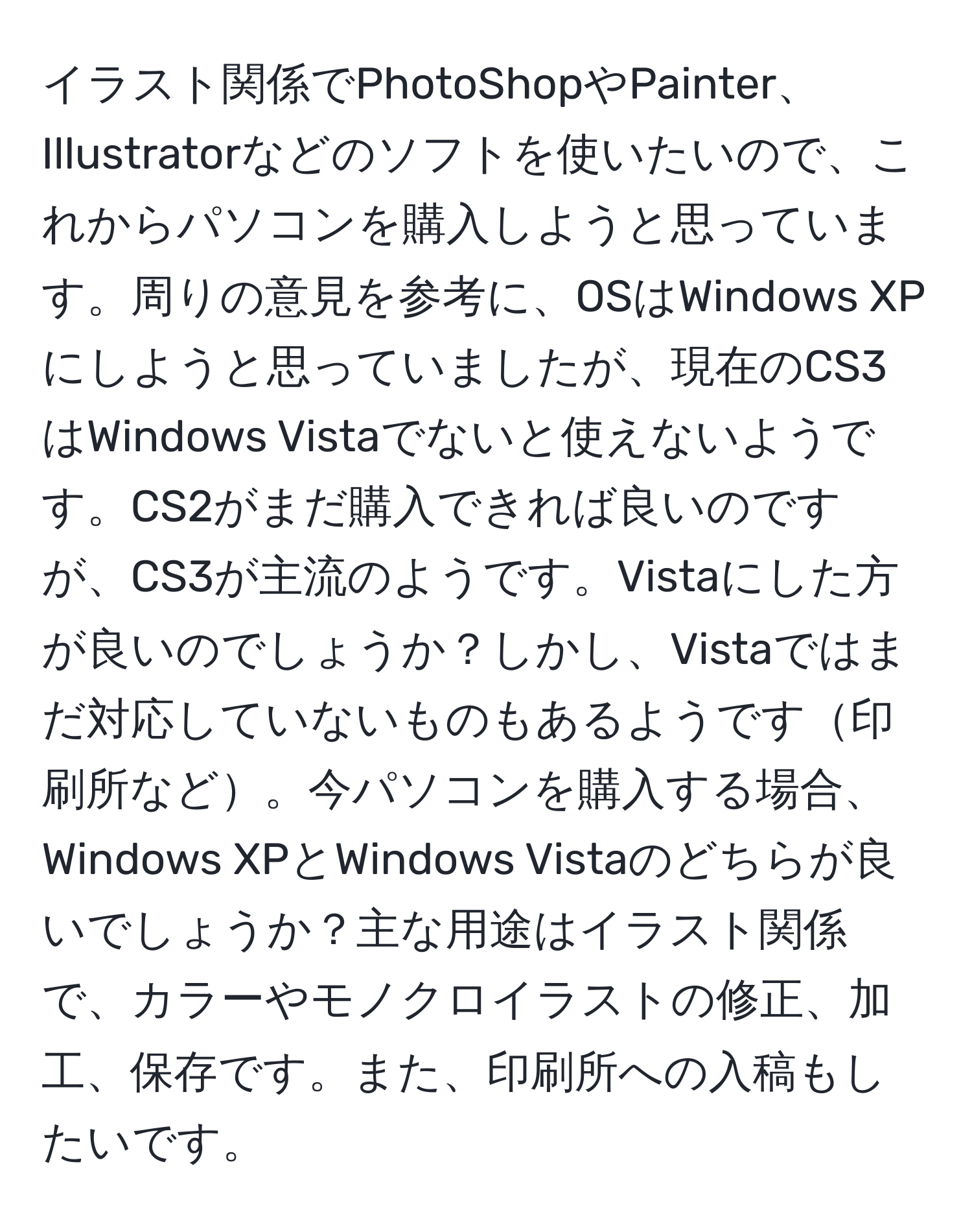 イラスト関係でPhotoShopやPainter、Illustratorなどのソフトを使いたいので、これからパソコンを購入しようと思っています。周りの意見を参考に、OSはWindows XPにしようと思っていましたが、現在のCS3はWindows Vistaでないと使えないようです。CS2がまだ購入できれば良いのですが、CS3が主流のようです。Vistaにした方が良いのでしょうか？しかし、Vistaではまだ対応していないものもあるようです印刷所など。今パソコンを購入する場合、Windows XPとWindows Vistaのどちらが良いでしょうか？主な用途はイラスト関係で、カラーやモノクロイラストの修正、加工、保存です。また、印刷所への入稿もしたいです。