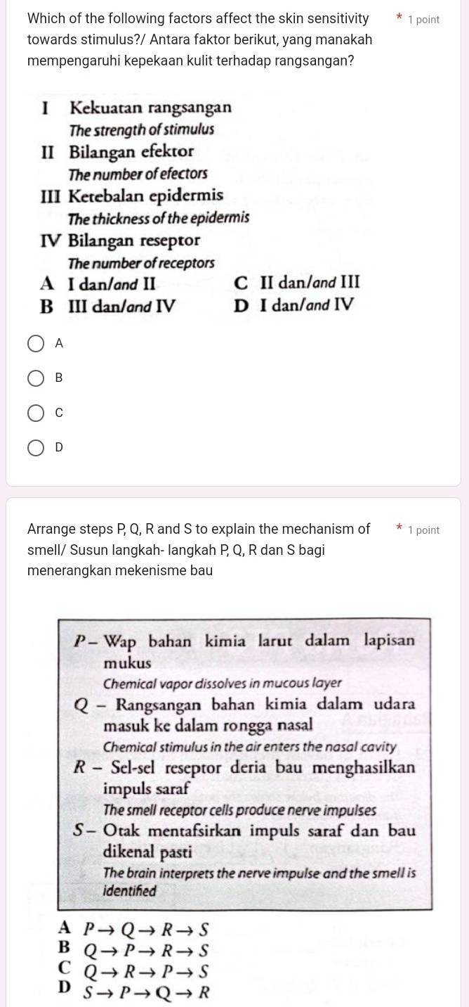 Which of the following factors affect the skin sensitivity 1 point
towards stimulus?/ Antara faktor berikut, yang manakah
mempengaruhi kepekaan kulit terhadap rangsangan?
I Kekuatan rangsangan
The strength of stimulus
II Bilangan efektor
The number of efectors
III Ketebalan epidermis
The thickness of the epidermis
IV Bilangan reseptor
The number of receptors
A I dan/and II C II dan/and III
B III dan/and IV D I dan/and IV
A
B
C
D
Arrange steps P, Q, R and S to explain the mechanism of 1 point
smell/ Susun langkah- langkah P Q, R dan S bagi
menerangkan mekenisme bau
P- Wap bahan kimia larut dalam lapisan
mukus
Chemical vapor dissolves in mucous layer
Q - Rangsangan bahan kimia dalam udara
masuk ke dalam rongga nasal
Chemical stimulus in the air enters the nasal cavity
R - Sel-sel reseptor deria bau menghasilkan
impuls saraf
The smell receptor cells produce nerve impulses
S - Otak mentafsirkan impuls saraf dan bau
dikenal pasti
The brain interprets the nerve impulse and the smell is
identified
A Pto Qto Rto S
B Qto Pto Rto S
C Qto Rto Pto S
D Sto Pto Qto R