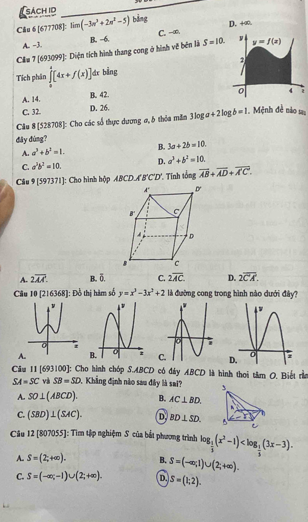 sách id
Câu 6[677708] limlimits (-3n^3+2n^2-5) bằng
D. +∞.
A. -3. B. -6. C. -∞.
Câu 7 [693099]: Diện tích hình thang cong ở hình vẽ bên là S=10.
Tích phân ∈tlimits _0^(4[4x+f(x)] dr bin 1
A. 14. B. 42.
C. 32. D. 26.
Câu 8 [528708]: Cho các số thực dương a, b thỏa mãn 3log a+2log b=1. Mệnh 1overline e) nào sau
đây đúng?
A. a^3+b^2=1. B. 3a+2b=10.
C. a^3b^2=10. D. a^3+b^2=10.
Câu 9 [597371]: Cho hình hộp B D.A'B'C'D' * Tính tổng overline AB+overline AD+overline A'C'.
A. 2overline AA'. B. overline 0. C. 2overline AC. D. 2overline C'A'.
Câu 10[216368] |: Đồ thị hàm số y=x^3-3x^2+2 là đường cong trong hình nào dưới đây?
A.
 
Câu 11 [693100]: Cho hình chóp S.ABCD có đáy ABCD là hình thoi tâm O. Biết rần
SA=SC và SB=SD 1 Khẳng định nào sau đây là sai? 3
A. SO⊥ (ABCD). B. AC⊥ BD.
A
C. (SBD)⊥ (SAC). D BD⊥ SD. 5 C
Câu 12 [807055]: Tìm tập nghiệm S của bắt phương trình log _ 1/5 (x^2-1)
A. S=(2;+∈fty ). B. S=(-∈fty ;1)∪ (2;+∈fty ).
C. S=(-∈fty ;-1)∪ (2;+∈fty ).
D. S=(1;2).