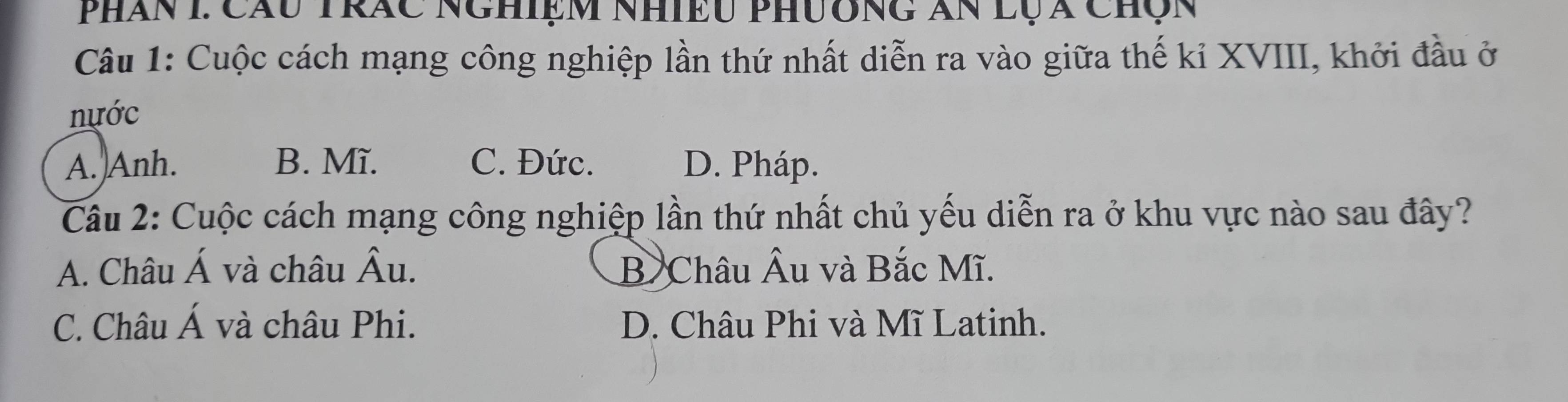 Phân 1 Cầu Trác Nghiệm nhiều phương ăn lụa Chộn
Câu 1: Cuộc cách mạng công nghiệp lần thứ nhất diễn ra vào giữa thế kỉ XVIII, khởi đầu ở
nựớc
A. Anh. B. Mĩ. C. Đức. D. Pháp.
Cầu 2: Cuộc cách mạng công nghiệp lần thứ nhất chủ yếu diễn ra ở khu vực nào sau đây?
A. Châu hat A và châu hat Au. B Châu Âu và Bắc Mĩ.
C. Châu A và châu Phi. D. Châu Phi và Mĩ Latinh.