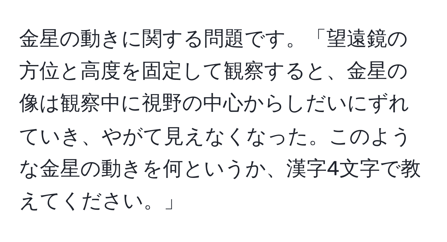 金星の動きに関する問題です。「望遠鏡の方位と高度を固定して観察すると、金星の像は観察中に視野の中心からしだいにずれていき、やがて見えなくなった。このような金星の動きを何というか、漢字4文字で教えてください。」